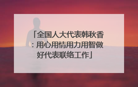 全国人大代表韩秋香：用心用情用力用智做好代表联络工作
