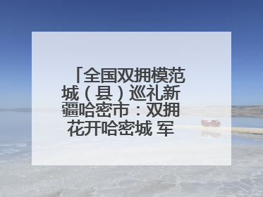 全国双拥模范城（县）巡礼新疆哈密市：双拥花开哈密城 军民同心谱新篇