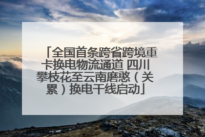 全国首条跨省跨境重卡换电物流通道 四川攀枝花至云南磨憨（关累）换电干线启动