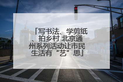 写书法、学剪纸、拍乡村 北京通州系列活动让市民生活有“艺”思