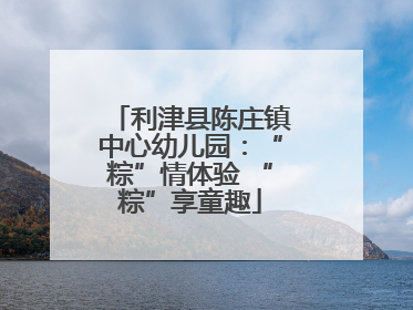 利津县陈庄镇中心幼儿园：“粽”情体验 “粽”享童趣