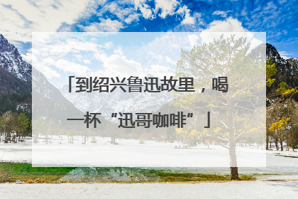 到绍兴鲁迅故里，喝一杯“迅哥咖啡”