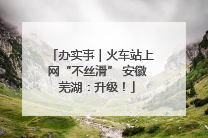 办实事｜火车站上网“不丝滑” 安徽芜湖：升级！