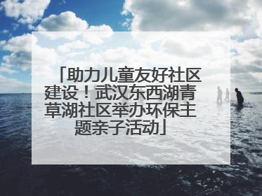助力儿童友好社区建设！武汉东西湖青草湖社区举办环保主题亲子活动