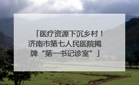 医疗资源下沉乡村！济南市第七人民医院揭牌“第一书记诊室”