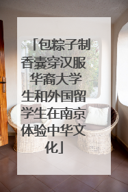 包粽子制香囊穿汉服 华裔大学生和外国留学生在南京体验中华文化
