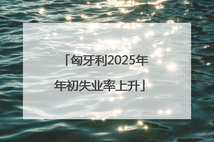 匈牙利2025年年初失业率上升