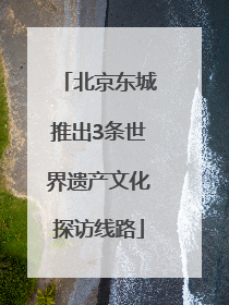 北京东城推出3条世界遗产文化探访线路