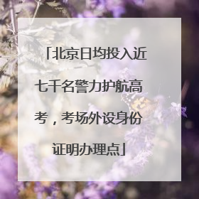 北京日均投入近七千名警力护航高考，考场外设身份证明办理点