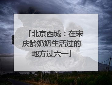北京西城：在宋庆龄奶奶生活过的地方过六一
