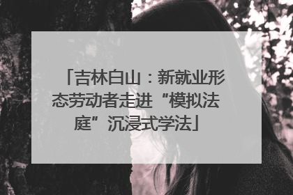 吉林白山：新就业形态劳动者走进“模拟法庭”沉浸式学法