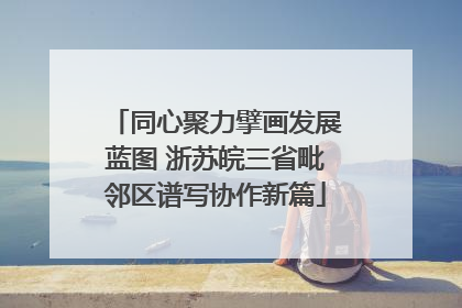同心聚力擘画发展蓝图 浙苏皖三省毗邻区谱写协作新篇