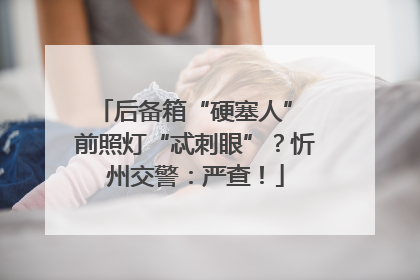 后备箱“硬塞人” 前照灯“忒刺眼”？忻州交警：严查！