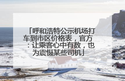 呼和浩特公示机场打车到市区价格表，官方：让乘客心中有数，也为震慑某些司机