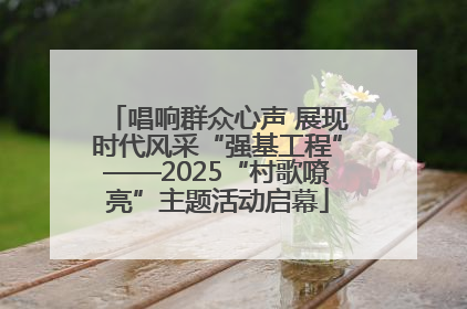 唱响群众心声 展现时代风采“强基工程”——2025“村歌嘹亮”主题活动启幕