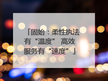 固始：柔性执法有“温度” 高效服务有“速度”