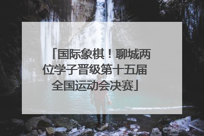 国际象棋！聊城两位学子晋级第十五届全国运动会决赛
