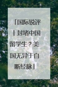国际锐评丨封堵中国留学生？美国无异于自断经脉