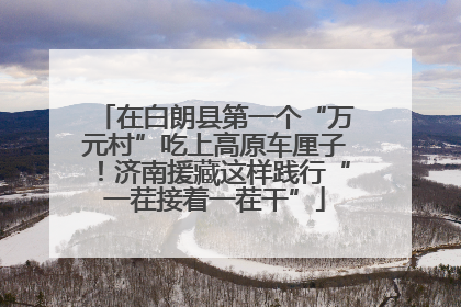 在白朗县第一个“万元村”吃上高原车厘子！济南援藏这样践行“一茬接着一茬干”
