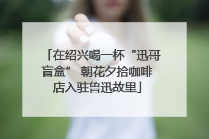 在绍兴喝一杯“迅哥盲盒” 朝花夕拾咖啡店入驻鲁迅故里