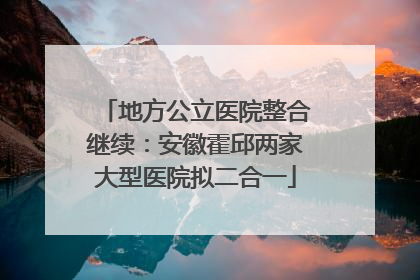 地方公立医院整合继续：安徽霍邱两家大型医院拟二合一