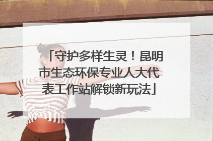 守护多样生灵！昆明市生态环保专业人大代表工作站解锁新玩法