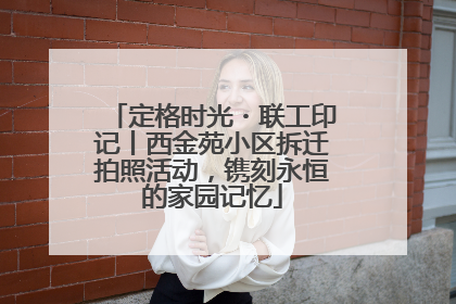 定格时光・联工印记丨西金苑小区拆迁拍照活动，镌刻永恒的家园记忆