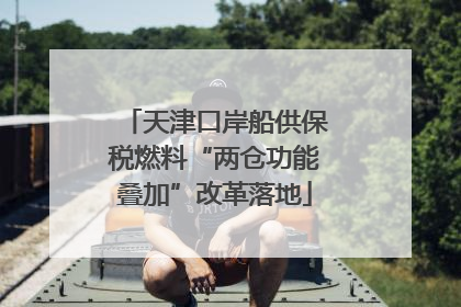 天津口岸船供保税燃料“两仓功能叠加”改革落地
