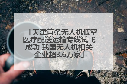 天津首条无人机低空医疗配送运输专线试飞成功 我国无人机相关企业超3.6万家