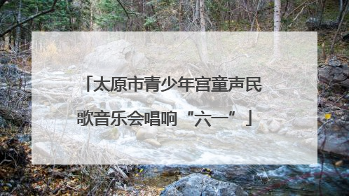 太原市青少年宫童声民歌音乐会唱响“六一”