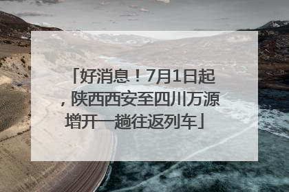 好消息！7月1日起，陕西西安至四川万源增开一趟往返列车