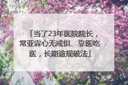 当了23年医院院长，常亚霖心无戒惧、靠医吃医，长期逾规破法