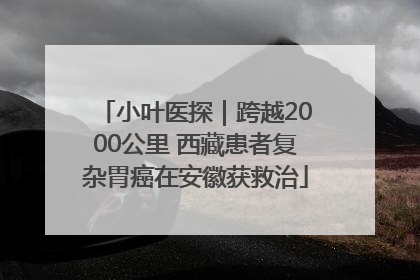 小叶医探｜跨越2000公里 西藏患者复杂胃癌在安徽获救治
