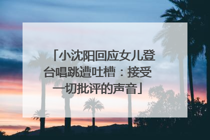 小沈阳回应女儿登台唱跳遭吐槽：接受一切批评的声音