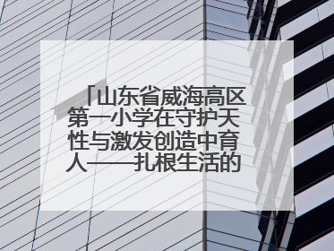 山东省威海高区第一小学在守护天性与激发创造中育人——扎根生活的科学教育更有效