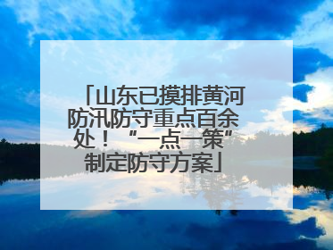 山东已摸排黄河防汛防守重点百余处！“一点一策”制定防守方案