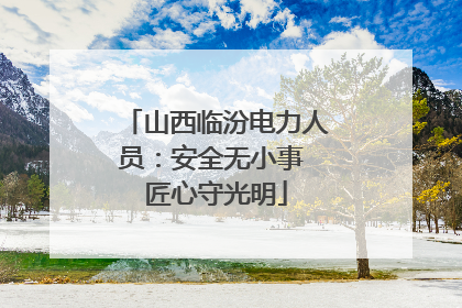 山西临汾电力人员：安全无小事 匠心守光明