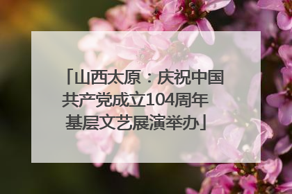 山西太原：庆祝中国共产党成立104周年基层文艺展演举办