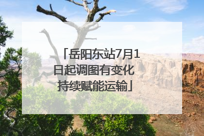 岳阳东站7月1日起调图有变化 持续赋能运输