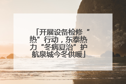 开展设备检修“热”行动，东泰热力“冬病夏治”护航泉城今冬供暖