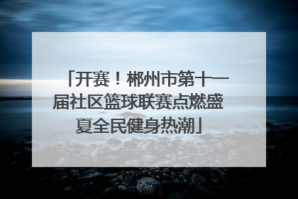 开赛！郴州市第十一届社区篮球联赛点燃盛夏全民健身热潮