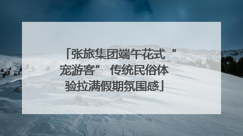 张旅集团端午花式“宠游客” 传统民俗体验拉满假期氛围感