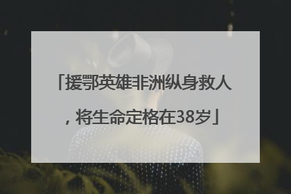 援鄂英雄非洲纵身救人，将生命定格在38岁