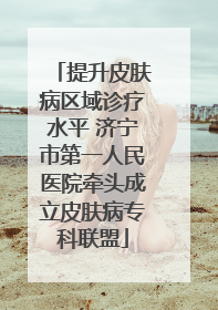 提升皮肤病区域诊疗水平 济宁市第一人民医院牵头成立皮肤病专科联盟