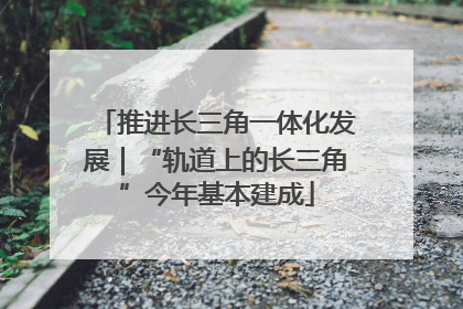 推进长三角一体化发展｜“轨道上的长三角”今年基本建成