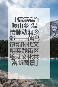 情满端午暖山乡 温情脉动润乡邻——鸬鸟镇新时代文明实践街区绘就文化共富新图景