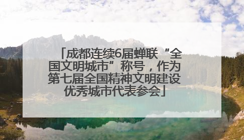 成都连续6届蝉联“全国文明城市”称号，作为第七届全国精神文明建设优秀城市代表参会