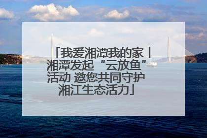 我爱湘潭我的家丨湘潭发起“云放鱼”活动 邀您共同守护湘江生态活力