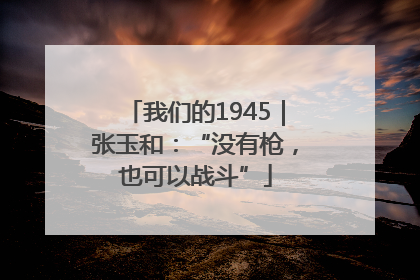 我们的1945｜张玉和：“没有枪，也可以战斗”