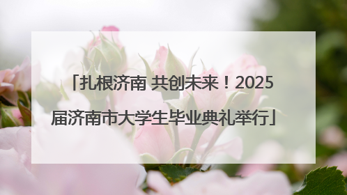 扎根济南 共创未来！2025届济南市大学生毕业典礼举行